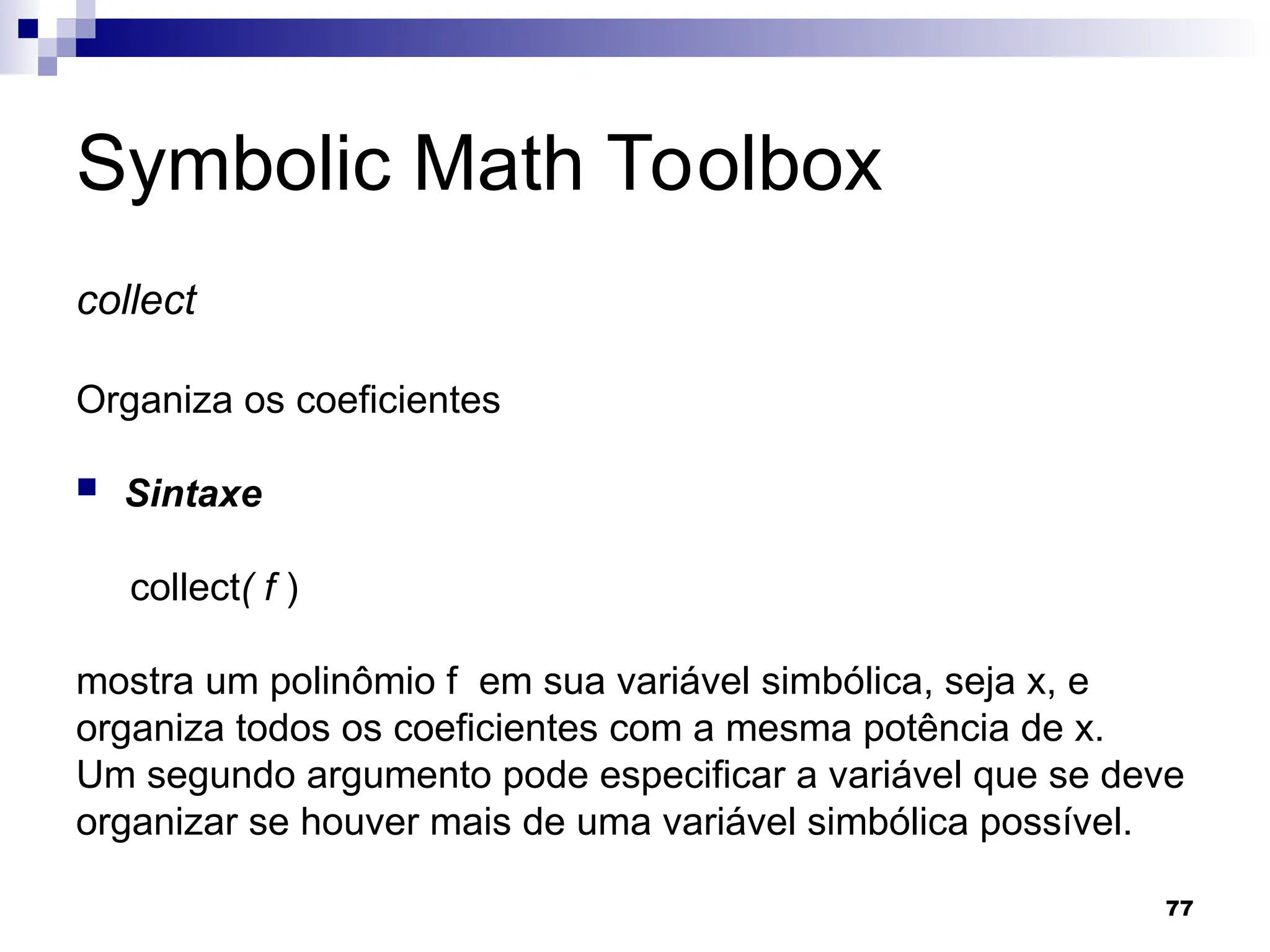77
Symbolic Math Toolbox
collect
Organiza os coeficientes
 Sintaxe
collect( f )
mostra um polinômio f em sua variável simbólica, seja x, e
organiza todos os coeficientes com a mesma potência de x.
Um segundo argumento pode especificar a variável que se deve
organizar se houver mais de uma variável simbólica possível.
 