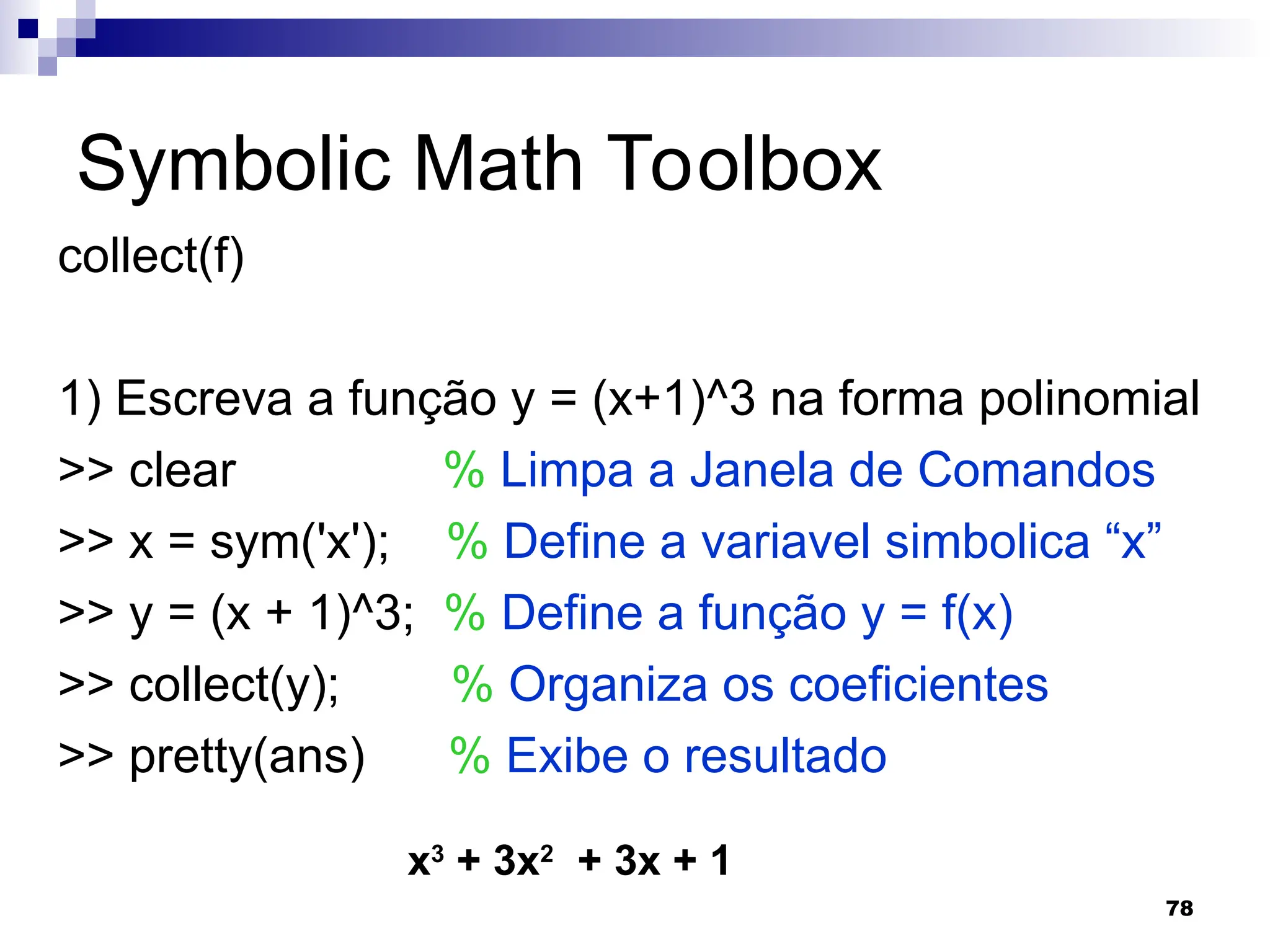 78
Symbolic Math Toolbox
collect(f)
1) Escreva a função y = (x+1)^3 na forma polinomial
>> clear % Limpa a Janela de Comandos
>> x = sym('x'); % Define a variavel simbolica “x”
>> y = (x + 1)^3; % Define a função y = f(x)
>> collect(y); % Organiza os coeficientes
>> pretty(ans) % Exibe o resultado
x3
+ 3x2
+ 3x + 1
 