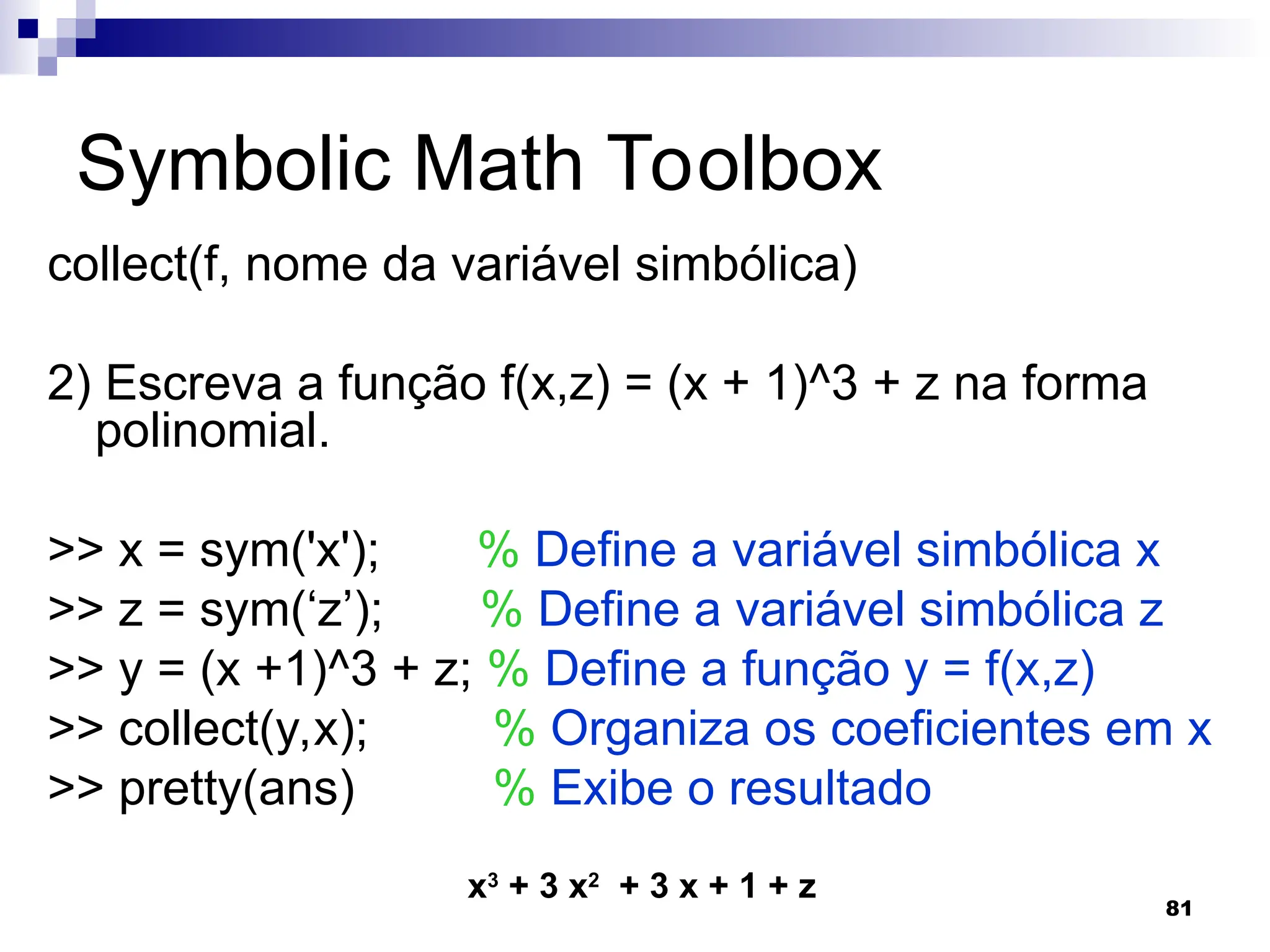 81
Symbolic Math Toolbox
collect(f, nome da variável simbólica)
2) Escreva a função f(x,z) = (x + 1)^3 + z na forma
polinomial.
>> x = sym('x'); % Define a variável simbólica x
>> z = sym(‘z’); % Define a variável simbólica z
>> y = (x +1)^3 + z; % Define a função y = f(x,z)
>> collect(y,x); % Organiza os coeficientes em x
>> pretty(ans) % Exibe o resultado
x3
+ 3 x2
+ 3 x + 1 + z
 