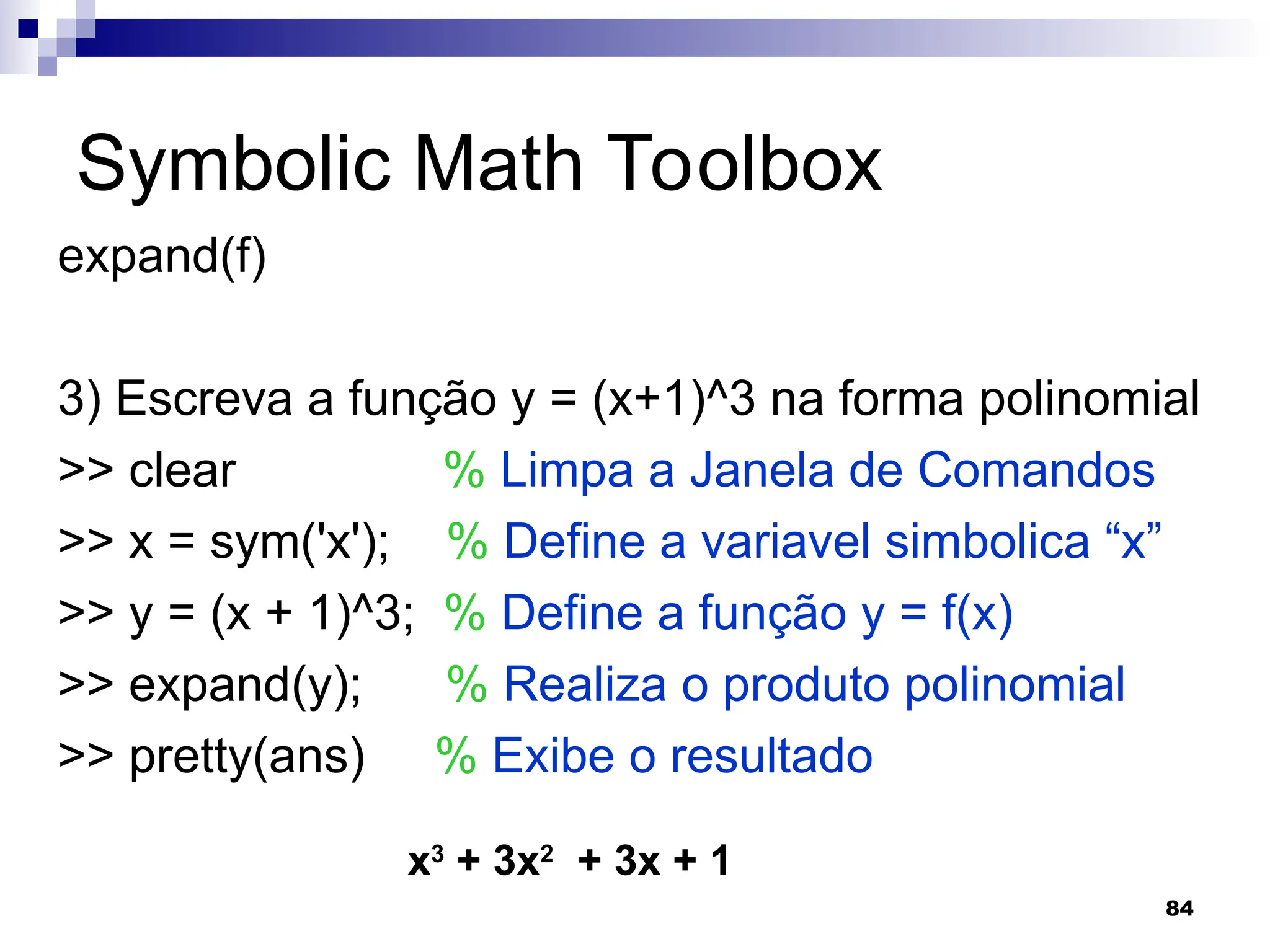 84
Symbolic Math Toolbox
expand(f)
3) Escreva a função y = (x+1)^3 na forma polinomial
>> clear % Limpa a Janela de Comandos
>> x = sym('x'); % Define a variavel simbolica “x”
>> y = (x + 1)^3; % Define a função y = f(x)
>> expand(y); % Realiza o produto polinomial
>> pretty(ans) % Exibe o resultado
x3
+ 3x2
+ 3x + 1
 