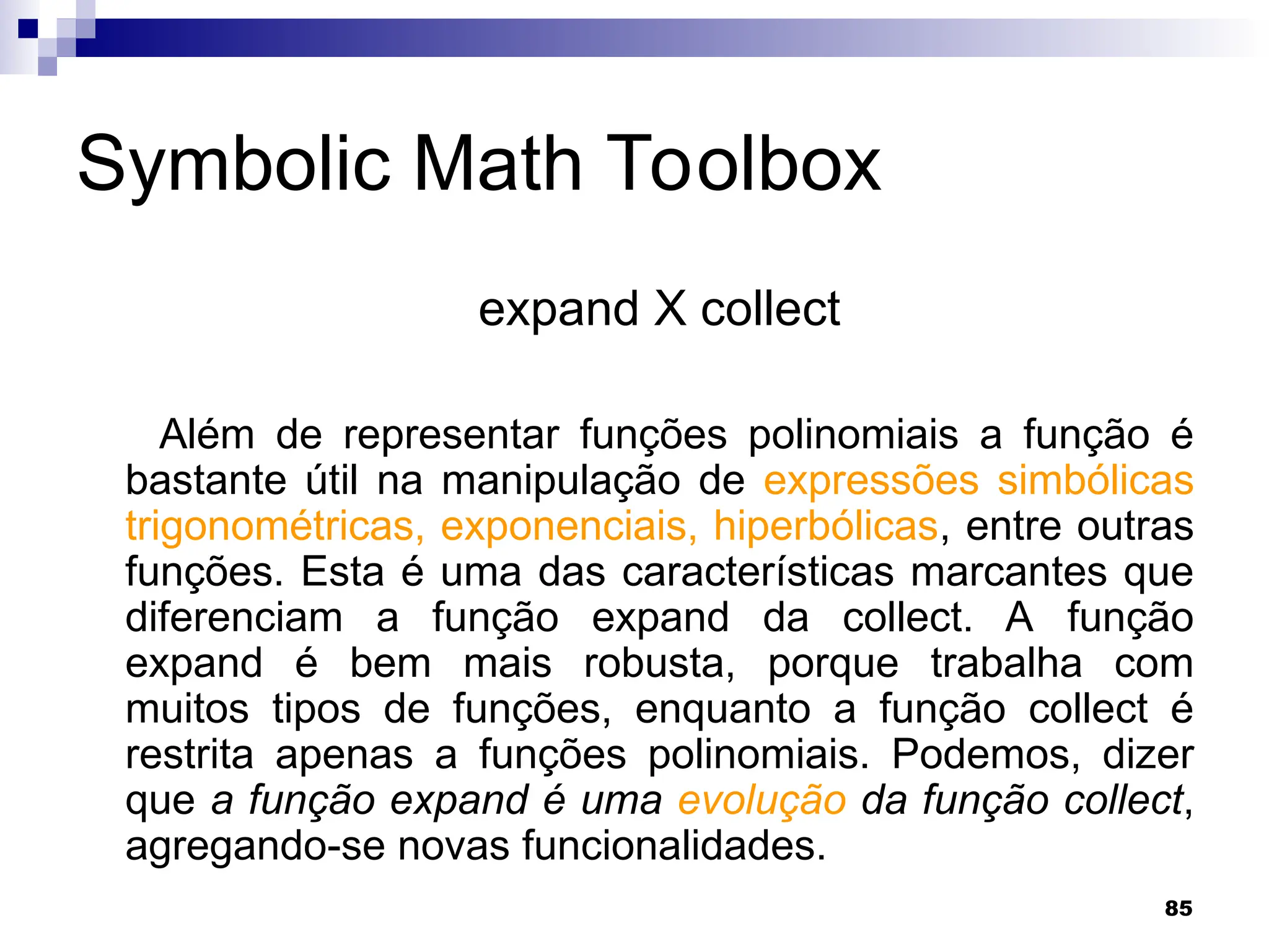 85
Symbolic Math Toolbox
expand X collect
Além de representar funções polinomiais a função é
bastante útil na manipulação de expressões simbólicas
trigonométricas, exponenciais, hiperbólicas, entre outras
funções. Esta é uma das características marcantes que
diferenciam a função expand da collect. A função
expand é bem mais robusta, porque trabalha com
muitos tipos de funções, enquanto a função collect é
restrita apenas a funções polinomiais. Podemos, dizer
que a função expand é uma evolução da função collect,
agregando-se novas funcionalidades.
 