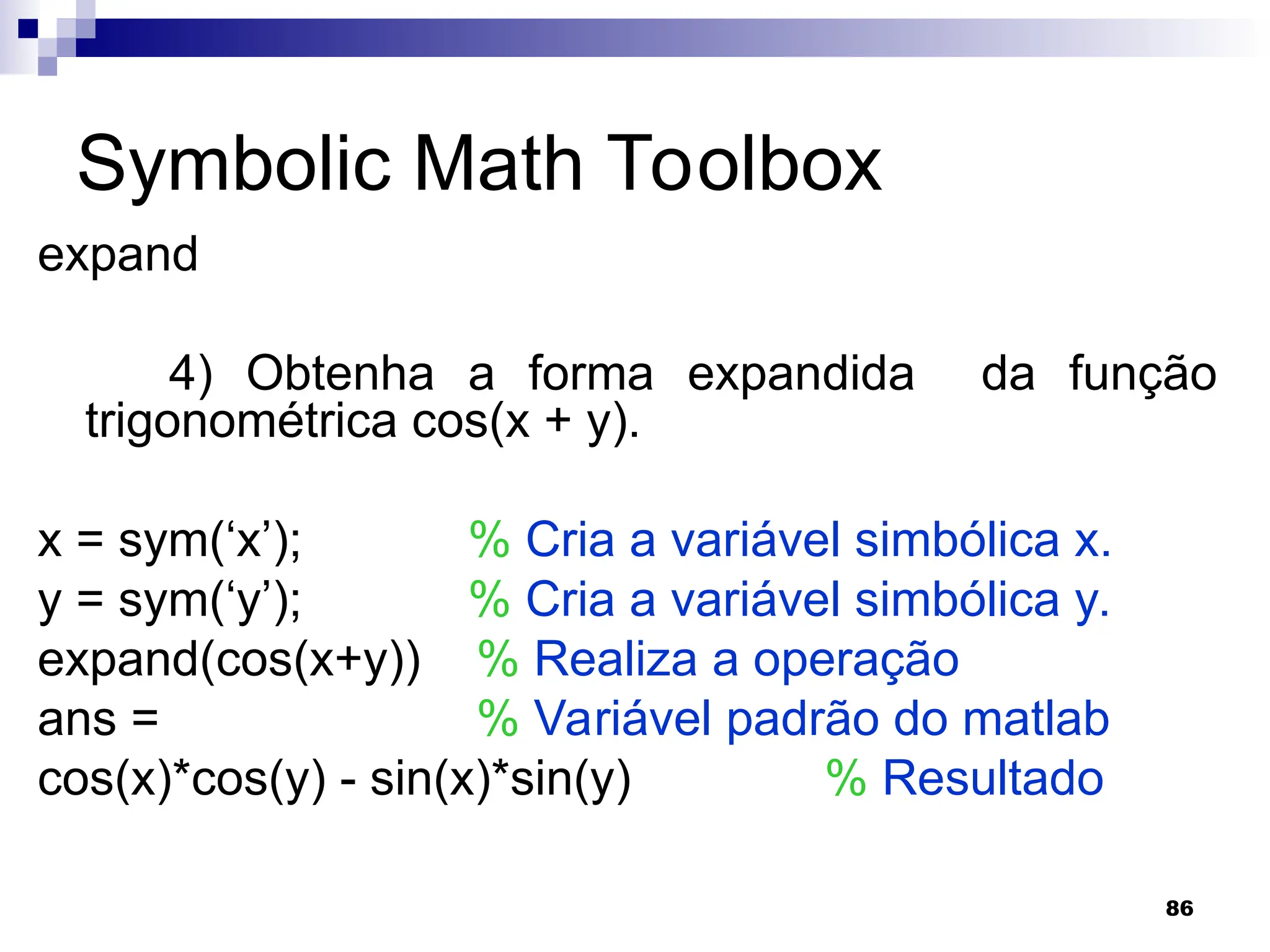 86
Symbolic Math Toolbox
expand
4) Obtenha a forma expandida da função
trigonométrica cos(x + y).
x = sym(‘x’); % Cria a variável simbólica x.
y = sym(‘y’); % Cria a variável simbólica y.
expand(cos(x+y)) % Realiza a operação
ans = % Variável padrão do matlab
cos(x)*cos(y) - sin(x)*sin(y) % Resultado
 