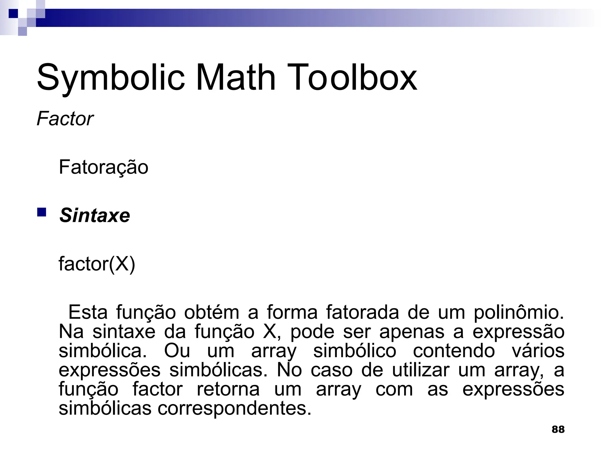 88
Symbolic Math Toolbox
Factor
Fatoração
 Sintaxe
factor(X)
Esta função obtém a forma fatorada de um polinômio.
Na sintaxe da função X, pode ser apenas a expressão
simbólica. Ou um array simbólico contendo vários
expressões simbólicas. No caso de utilizar um array, a
função factor retorna um array com as expressões
simbólicas correspondentes.
 