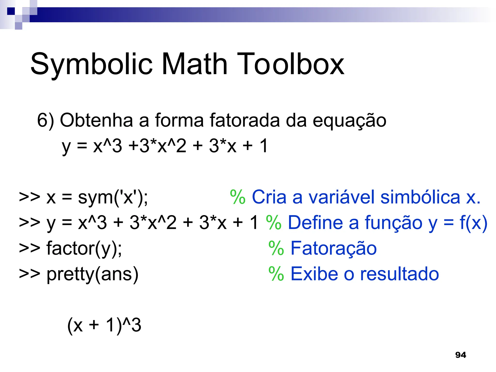94
Symbolic Math Toolbox
6) Obtenha a forma fatorada da equação
y = x^3 +3*x^2 + 3*x + 1
>> x = sym('x'); % Cria a variável simbólica x.
>> y = x^3 + 3*x^2 + 3*x + 1 % Define a função y = f(x)
>> factor(y); % Fatoração
>> pretty(ans) % Exibe o resultado
(x + 1)^3
 