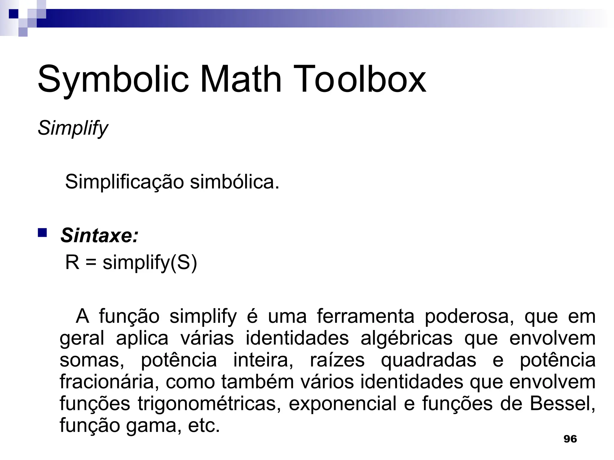 96
Symbolic Math Toolbox
Simplify
Simplificação simbólica.
 Sintaxe:
R = simplify(S)
A função simplify é uma ferramenta poderosa, que em
geral aplica várias identidades algébricas que envolvem
somas, potência inteira, raízes quadradas e potência
fracionária, como também vários identidades que envolvem
funções trigonométricas, exponencial e funções de Bessel,
função gama, etc.
 
