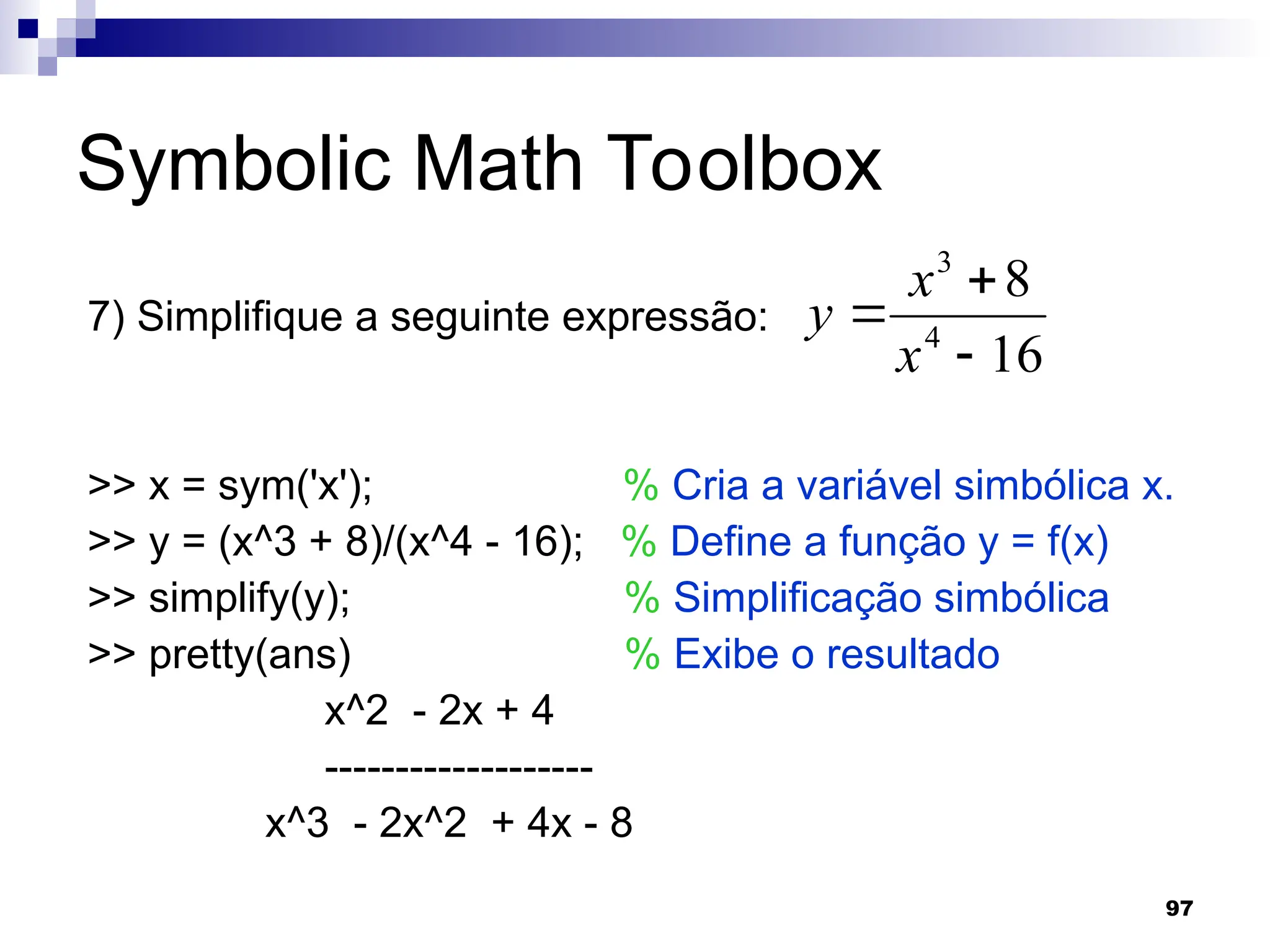 97
Symbolic Math Toolbox
7) Simplifique a seguinte expressão:
>> x = sym('x'); % Cria a variável simbólica x.
>> y = (x^3 + 8)/(x^4 - 16); % Define a função y = f(x)
>> simplify(y); % Simplificação simbólica
>> pretty(ans) % Exibe o resultado
x^2 - 2x + 4
-------------------
x^3 - 2x^2 + 4x - 8
16
8
4
3



x
x
y
 
