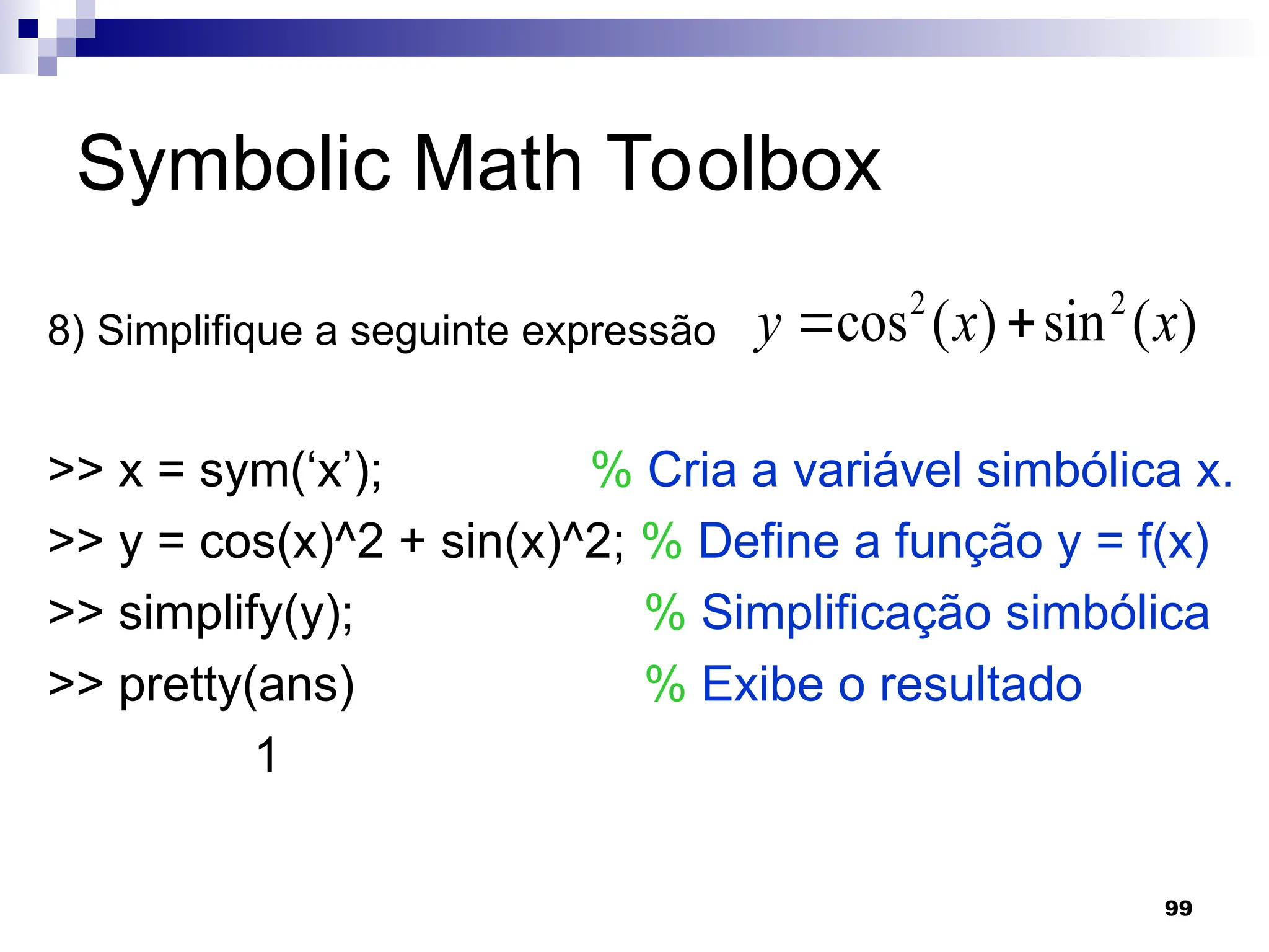 99
Symbolic Math Toolbox
8) Simplifique a seguinte expressão
>> x = sym(‘x’); % Cria a variável simbólica x.
>> y = cos(x)^2 + sin(x)^2; % Define a função y = f(x)
>> simplify(y); % Simplificação simbólica
>> pretty(ans) % Exibe o resultado
1
)
(
sin
)
(
cos 2
2
x
x
y 

 
