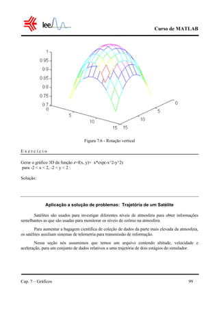 Curso de MATLAB
Cap. 7 – Gráficos 99
Figura 7.6 - Rotação vertical
E x e r c í c i o
Gerar o gráfico 3D da função z=f(x, y)= x*exp(-x^2-y^2)
para -2 < x < 2, -2 < y < 2 :
Solução:
Aplicação a solução de problemas: Trajetória de um Satélite
Satélites são usados para investigar diferentes níveis de atmosfera para obter informações
semelhantes as que são usadas para monitorar os níveis de ozônio na atmosfera.
Para aumentar a bagagem científica de coleção de dados da parte mais elevada da atmosfera,
os satélites auxiliam sistemas de telemetria para transmissão de informação.
Nessa seção nós assumimos que temos um arquivo contendo altitude, velocidade e
aceleração, para um conjunto de dados relativos a uma trajetória de dois estágios do simulador.
 