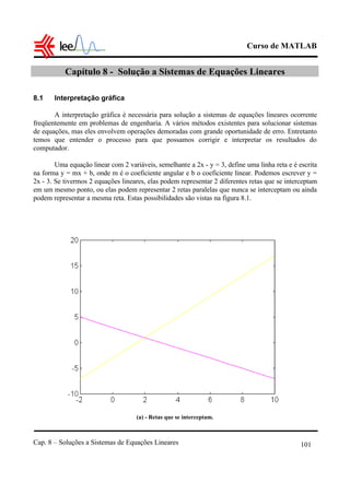 Curso de MATLAB
Cap. 8 – Soluções a Sistemas de Equações Lineares 101
Capítulo 8 - Solução a Sistemas de Equações Lineares
8.1 Interpretação gráfica
A interpretação gráfica é necessária para solução a sistemas de equações lineares ocorrente
freqüentemente em problemas de engenharia. A vários métodos existentes para solucionar sistemas
de equações, mas eles envolvem operações demoradas com grande oportunidade de erro. Entretanto
temos que entender o processo para que possamos corrigir e interpretar os resultados do
computador.
Uma equação linear com 2 variáveis, semelhante a 2x - y = 3, define uma linha reta e é escrita
na forma y = mx + b, onde m é o coeficiente angular e b o coeficiente linear. Podemos escrever y =
2x - 3. Se tivermos 2 equações lineares, elas podem representar 2 diferentes retas que se interceptam
em um mesmo ponto, ou elas podem representar 2 retas paralelas que nunca se interceptam ou ainda
podem representar a mesma reta. Estas possibilidades são vistas na figura 8.1.
(a) - Retas que se interceptam.
 