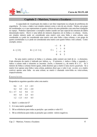 Curso de MATLAB
Cap. 2 – Matrizes, Vetores e Escalares 4
Capítulo 2 - Matrizes, Vetores e Escalares
A capacidade de visualização dos dados é um fator importante na solução de problemas de
engenharia. Às vezes, o dado é um simples número como o raio de um círculo. Outras, um grupo
de coordenadas x-y-z que representam os quatro vértices de uma pirâmides com uma base triangular
no espaço. Podemos representar o exemplos citados usando um tipo especial de estrutura de dados
denominada matriz. Matriz é uma tabela de números dispostos em m linhas e n colunas. Assim,
um simples número pode ser considerado uma matriz com uma linha e uma coluna, uma
coordenada x-y pode ser considerada uma matriz com uma linha e duas colunas, e um grupo de
quatro coordenadas x-y-z pode ser considerada uma matriz com quatro linhas e três colunas. Como
exemplo, temos:
Se uma matriz contiver m linhas e n colunas, então conterá um total de m . n elementos.
Cada elemento da matriz é indicado por índices, aij. O primeiro, i, indica a linha, o segundo, j,
indica a coluna onde o elemento se encontra. Assim, o elemento a1,2 da matriz B é 3.1. Se o
número de linhas e colunas forem iguais, então dizemos que a matriz é uma matriz quadrada. Se a
matriz tiver apenas uma linha e uma coluna, podemos dizer que o valor é um escalar, se a matriz
contiver apenas uma linha ou uma coluna, ao matriz é chamada vetor-linha ou vetor-coluna,
respectivamente.
E x e r c í c i o s
Responda às seguintes questões sobre esta matriz:
1. Qual é a ordem de G?
2. G é uma matriz quadrada?
3. Dê as referências para todas as posições que contém o valor 0.5.
4. Dê as referências para todas as posições que contém valores negativos.
A = [ 3.5] B = [ 1.5 3.1]












−
−
=
200
011
011
001
C
















−−
−−
−
=
5.05.43.22.1
5.04.25.05.0
5.10.92.87.5
0.21.05.02.8
5.03.25.16.0
G
 