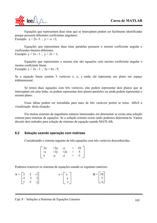 Curso de MATLAB
Cap. 8 – Soluções a Sistemas de Equações Lineares 103
Equações que representam duas retas que se interceptam podem ser facilmente identificadas
porque possuem diferentes coeficientes angulares.
Exemplo: y = 2x -3 ; y = -x +3;
Equações que representam duas retas paralelas possuem o mesmo coeficiente angular e
coeficientes lineares diferentes.
Exemplo: y = 2x - 3 ; y = 2x + 1;
Equações que representam a mesma reta são equações com mesmo coeficiente angular e
mesmo coeficiente linear.
Exemplo: y = 2x - 3 ; 3y = 6x - 9;
Se a equação linear contém 3 variáveis x, y, z então ela representa um plano em espaço
tridimensional.
Se temos duas equações com três variáveis, elas podem representar dois planos que se
interceptam em uma linha, ou podem representar dois planos paralelos ou ainda podem representar o
mesmo plano.
Essas idéias podem ser estendidas para mais de três variáveis porém se torna difícil a
visualização desta situação.
Em muitos sistemas de engenharia estamos interessados em determinar se existe uma solução
comum para sistemas de equações. Se a solução comum existe então podemos determina-la. Vamos
discutir dois métodos para solução de sistemas de equação usando MATLAB.
8.2 Solução usando operação com matrizes
Considerando o sistema seguinte de três equações com três variáveis desconhecidas.
3x +2y -z = 10
-x +3y +2z = 5
x -y -z = -1
Podemos rescrever os sistemas de equações usando as seguintes matrizes:
A = 3 2 -1 x = x B = 10
-1 3 2 y 5
1 -1 -1 z -1
 