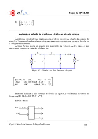 Curso de MATLAB
Cap. 8 – Soluções a Sistemas de Equações Lineares 105
b) -2x + y = -3
-2x + y = 1
Aplicação a solução de problemas: Análise de circuito elétrico
A análise de circuito elétrico freqüentemente envolve o encontro de soluções de conjunto de
equações. Essas equações são usadas para descrever as correntes que entram e que saem dos nós, ou
a voltagem em cada malha.
A figura 8.2 nos mostra um circuito com duas fontes de voltagem. As três equações que
descrevem a voltagem ao redor dos três laços são:
Figura 8.2 - Circuito com duas fontes de voltagem
( R1+R2 )i1 -R2i2 +0i3 = V1
-R2i1 +(R2+R3+R4) i2 -R4i3 = 0
0i1 -R4i2 +(R4+R5)i3 = -V2
Problema: Calcular as três correntes do circuito da figura 8.2 considerando os valores da
figura para R1, R2, R3, R4, R5, V1 e V2.
Entrada / Saída:
R1 R2 R3 R4 R5 i1
i2
V1 V2
i3
 