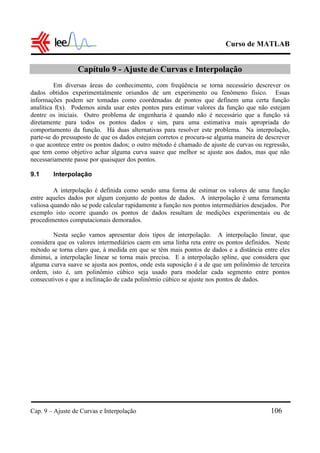 Curso de MATLAB
Cap. 9 – Ajuste de Curvas e Interpolação 106
Capítulo 9 - Ajuste de Curvas e Interpolação
Em diversas áreas do conhecimento, com freqüência se torna necessário descrever os
dados obtidos experimentalmente oriundos de um experimento ou fenômeno físico. Essas
informações podem ser tomadas como coordenadas de pontos que definem uma certa função
analítica f(x). Podemos ainda usar estes pontos para estimar valores da função que não estejam
dentre os iniciais. Outro problema de engenharia é quando não é necessário que a função vá
diretamente para todos os pontos dados e sim, para uma estimativa mais apropriada do
comportamento da função. Há duas alternativas para resolver este problema. Na interpolação,
parte-se do pressuposto de que os dados estejam corretos e procura-se alguma maneira de descrever
o que acontece entre os pontos dados; o outro método é chamado de ajuste de curvas ou regressão,
que tem como objetivo achar alguma curva suave que melhor se ajuste aos dados, mas que não
necessariamente passe por quaisquer dos pontos.
9.1 Interpolação
A interpolação é definida como sendo uma forma de estimar os valores de uma função
entre aqueles dados por algum conjunto de pontos de dados. A interpolação é uma ferramenta
valiosa quando não se pode calcular rapidamente a função nos pontos intermediários desejados. Por
exemplo isto ocorre quando os pontos de dados resultam de medições experimentais ou de
procedimentos computacionais demorados.
Nesta seção vamos apresentar dois tipos de interpolação. A interpolação linear, que
considera que os valores intermediários caem em uma linha reta entre os pontos definidos. Neste
método se torna claro que, à medida em que se têm mais pontos de dados e a distância entre eles
diminui, a interpolação linear se torna mais precisa. E a interpolação spline, que considera que
alguma curva suave se ajusta aos pontos, onde esta suposição é a de que um polinômio de terceira
ordem, isto é, um polinômio cúbico seja usado para modelar cada segmento entre pontos
consecutivos e que a inclinação de cada polinômio cúbico se ajuste nos pontos de dados.
 