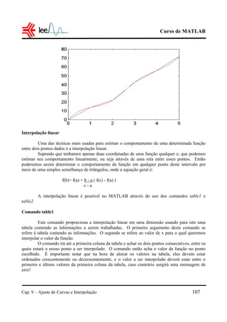 Curso de MATLAB
Cap. 9 – Ajuste de Curvas e Interpolação 107
Interpolação linear
Uma das técnicas mais usadas para estimar o comportamento de uma determinada função
entre dois pontos dados é a interpolação linear.
Supondo que tenhamos apenas duas coordenadas de uma função qualquer e, que podemos
estimar seu comportamento linearmente, ou seja através de uma reta entre esses pontos. Então
poderemos assim determinar o comportamento da função em qualquer ponto deste intervalo por
meio de uma simples semelhança de triângulos, onde a equação geral é:
f(b)= f(a) + b - a ( f(c) - f(a) )
c - a
A interpolação linear é possível no MATLAB através do uso dos comandos table1 e
table2.
Comando table1
Este comando proporciona a interpolação linear em uma dimensão usando para isto uma
tabela contendo as informações a serem trabalhadas. O primeiro argumento deste comando se
refere à tabela contendo as informações. O segundo se refere ao valor de x para o qual queremos
interpolar o valor da função.
O comando irá até a primeira coluna da tabela e achar os dois pontos consecutivos, entre os
quais estará o nosso ponto a ser interpolado. O comando então acha o valor da função no ponto
escolhido. É importante notar que na hora de alocar os valores na tabela, eles devem estar
ordenados crescentemente ou decrescentemente, e o valor a ser interpolado deverá estar entre o
primeiro e último valores da primeira coluna da tabela, caso contrário surgirá uma mensagem de
erro!
 