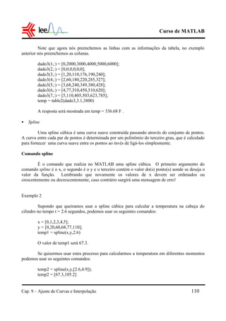 Curso de MATLAB
Cap. 9 – Ajuste de Curvas e Interpolação 110
Note que agora nós preenchemos as linhas com as informações da tabela, no exemplo
anterior nós preenchemos as colunas.
dado3(1,:) = [0,2000,3000,4000,5000,6000];
dado3(2,:) = [0,0,0,0,0,0];
dado3(3,:) = [1,20,110,176,190,240];
dado3(4,:) = [2,60,180,220,285,327];
dado3(5,:) = [3,68,240,349,380,428];
dado3(6,:) = [4,77,310,450,510,620];
dado3(7,:) = [5,110,405,503,623,785];
temp = table2(dado3,3.1,3800)
A resposta será mostrada em temp = 336.68 F .
• Spline
Uma spline cúbica é uma curva suave construída passando através do conjunto de pontos.
A curva entre cada par de pontos é determinada por um polinômio do terceiro grau, que é calculado
para fornecer uma curva suave entre os pontos ao invés de ligá-los simplesmente.
Comando spline
É o comando que realiza no MATLAB uma spline cúbica. O primeiro argumento do
comando spline é o x, o segundo é o y e o terceiro contém o valor do(s) ponto(s) aonde se deseja o
valor da função. Lembrando que novamente os valores de x devem ser ordenados ou
crescentemente ou decrescentemente, caso contrário surgirá uma mensagem de erro!
Exemplo 2
Supondo que queiramos usar a spline cúbica para calcular a temperatura na cabeça do
cilindro no tempo t = 2.6 segundos, podemos usar os seguintes comandos:
x = [0,1,2,3,4,5];
y = [0,20,60,68,77,110];
temp1 = spline(x,y,2.6)
O valor de temp1 será 67.3.
Se quisermos usar estes processo para calcularmos a temperatura em diferentes momentos
podemos usar os seguintes comandos:
temp2 = spline(x,y,[2.6,4.9]);
temp2 = [67.3,105.2]
 