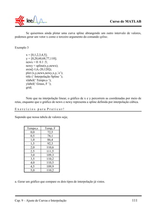 Curso de MATLAB
Cap. 9 – Ajuste de Curvas e Interpolação 111
Se quisermos ainda plotar uma curva spline abrangendo um outro intervalo de valores,
podemos gerar um vetor x como o terceiro argumento do comando spline.
Exemplo 3
x = [0,1,2,3,4,5];
y = [0,20,60,68,77,110];
newx = 0: 0.1 :5;
newy = spline(x,y,newx);
axis([-1,6,-20,120]);
plot (x,y,newx,newy,x,y,´o’);
title (‘ Interpolação Spline ’);
xlabel(‘ Tempo,s ’);
ylabel(‘ Graus, F ’);
grid;
Note que na interpolação linear, o gráfico de x e y percorrem as coordenadas por meio de
retas, enquanto que o gráfico de newx e newy representa a spline definida por interpolação cúbica.
E x e r c í c i o s p a r a P r a t i c a r !
Supondo que nossa tabela de valores seja;
Tempo,s Temp, F
0,0 72,5
0,5 78,1
1,0 86,4
1,5 92,3
2,0 110,6
2,5 111,5
3,0 109,3
3,5 110,2
4,0 110,5
4,5 109,9
5,0 110,2
a. Gerar um gráfico que compare os dois tipos de interpolação já vistos.
 