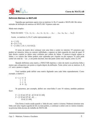 Curso de MATLAB
Cap. 2 – Matrizes, Vetores e Escalares 5
Definindo Matrizes no MATLAB
Suponha que queiramos agora criar as matrizes A, B e C usando o MATLAB. Há vários
métodos de definição de matrizes no MATLAB. Vejamos cada um:
Modo mais simples:
Nome da matriz = [ a11 a12 a13 …a1n ; a21 a22 a23 … a2n ; … ;am1 am2 am3 … amn ];
Assim, as matrizes A, B e C serão representadas por:
A = [ 3.5];
B = [1.5, 3.1];
C = [-1,0,0; 1,1,0; 1,-1,0; 0,0,2];
O nome da matriz deve começar com uma letra e conter no máximo 19 caracteres que
podem ser números, letras ou caracter sublinhado, e aparece ao lado esquerdo do sinal de igual. O
lado direito contém os dados entre colchetes por ordem de linhas. O ponto-e-vírgula separa as
linhas, e os valores das linhas podem estar separados por vírgulas ou por espaços. O valor pode
conter um sinal de + ou -, e um ponto decimal, mas não pode conter uma vírgula, como 32,154.
Quando definimos uma matriz, o MALTAB imprime o valor da matriz na próxima linha a
menos que coloquemos um ponto-e-vírgula depois da definição. Tente entrar com as matrizes A, B
e C sem o ponto-e-vírgula.
Você também pode definir uma matriz digitando uma cada linha separadamente. Como
exemplo, a matriz C:
C = [ -1 0 0
1 1 0
1 –1 0
0 0 2];
Se quisermos, por exemplo, definir um vetor-linha F com 10 valores, também podemos
fazer:
F = [1 52 64 197 42 –42 55 82 22 109]
F = [1 52 64 197 42 –42, …
55 82 22 109]
Esta forma é muito usada quando a linha de uma matriz é extensa. Podemos terminar uma
linha com uma vírgula seguida de três ou mais pontos, e continuar a entrar com os valores restantes
na próxima linha da área de trabalho do MATLAB.
 