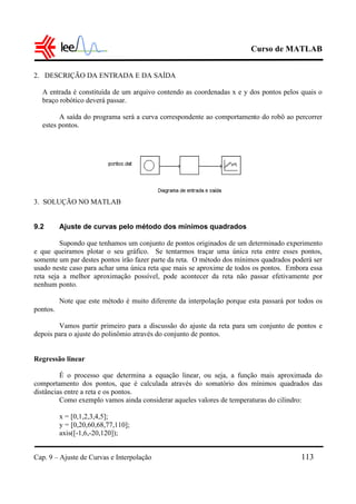 Curso de MATLAB
Cap. 9 – Ajuste de Curvas e Interpolação 113
2. DESCRIÇÃO DA ENTRADA E DA SAÍDA
A entrada é constituída de um arquivo contendo as coordenadas x e y dos pontos pelos quais o
braço robótico deverá passar.
A saída do programa será a curva correspondente ao comportamento do robô ao percorrer
estes pontos.
3. SOLUÇÃO NO MATLAB
9.2 Ajuste de curvas pelo método dos mínimos quadrados
Supondo que tenhamos um conjunto de pontos originados de um determinado experimento
e que queiramos plotar o seu gráfico. Se tentarmos traçar uma única reta entre esses pontos,
somente um par destes pontos irão fazer parte da reta. O método dos mínimos quadrados poderá ser
usado neste caso para achar uma única reta que mais se aproxime de todos os pontos. Embora essa
reta seja a melhor aproximação possível, pode acontecer da reta não passar efetivamente por
nenhum ponto.
Note que este método é muito diferente da interpolação porque esta passará por todos os
pontos.
Vamos partir primeiro para a discussão do ajuste da reta para um conjunto de pontos e
depois para o ajuste do polinômio através do conjunto de pontos.
Regressão linear
É o processo que determina a equação linear, ou seja, a função mais aproximada do
comportamento dos pontos, que é calculada através do somatório dos mínimos quadrados das
distâncias entre a reta e os pontos.
Como exemplo vamos ainda considerar aqueles valores de temperaturas do cilindro:
x = [0,1,2,3,4,5];
y = [0,20,60,68,77,110];
axis([-1,6,-20,120]);
 