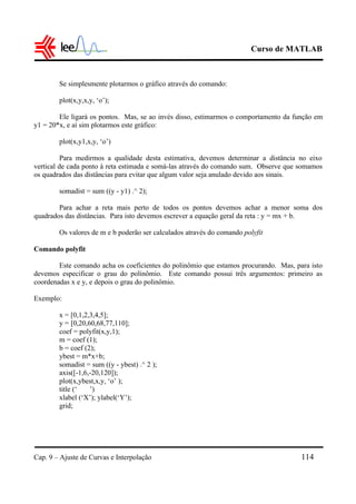 Curso de MATLAB
Cap. 9 – Ajuste de Curvas e Interpolação 114
Se simplesmente plotarmos o gráfico através do comando:
plot(x,y,x,y, ‘o’);
Ele ligará os pontos. Mas, se ao invés disso, estimarmos o comportamento da função em
y1 = 20*x, e aí sim plotarmos este gráfico:
plot(x,y1,x,y, ‘o’)
Para medirmos a qualidade desta estimativa, devemos determinar a distância no eixo
vertical de cada ponto à reta estimada e somá-las através do comando sum. Observe que somamos
os quadrados das distâncias para evitar que algum valor seja anulado devido aos sinais.
somadist = sum ((y - y1) .^ 2);
Para achar a reta mais perto de todos os pontos devemos achar a menor soma dos
quadrados das distâncias. Para isto devemos escrever a equação geral da reta : y = mx + b.
Os valores de m e b poderão ser calculados através do comando polyfit
Comando polyfit
Este comando acha os coeficientes do polinômio que estamos procurando. Mas, para isto
devemos especificar o grau do polinômio. Este comando possui três argumentos: primeiro as
coordenadas x e y, e depois o grau do polinômio.
Exemplo:
x = [0,1,2,3,4,5];
y = [0,20,60,68,77,110];
coef = polyfit(x,y,1);
m = coef (1);
b = coef (2);
ybest = m*x+b;
somadist = sum ((y - ybest) .^ 2 );
axis([-1,6,-20,120]);
plot(x,ybest,x,y, ‘o’ );
title (‘ ’)
xlabel (‘X’); ylabel(‘Y’);
grid;
 