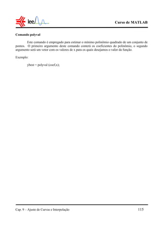 Curso de MATLAB
Cap. 9 – Ajuste de Curvas e Interpolação 115
Comando polyval
Este comando é empregado para estimar o mínimo polinômio quadrado de um conjunto de
pontos. O primeiro argumento deste comando conterá os coeficientes do polinômio, o segundo
argumento será um vetor com os valores de x para os quais desejamos o valor da função.
Exemplo:
ybest = polyval (coef,x);
 