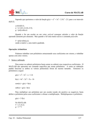 Curso de MATLAB
Cap. 10 – Análise Polinomial 117
Supondo que queiramos o valor da função g(x) = -x5
+ 3x3
- 2.5x2
- 2.5, para x no intervalo
de[0,5]:
x:0:0.025:5;
a = [-1,0,3,-2,5,0,-2.5];
g = polyval(a,x)
Quando x for um escalar ou um vetor, polyval consegue calcular o valor da função
operando elemento por elemento. Mas quando x for uma matriz usa-se o comando polyvalm:
f = polyvalm(a,x);
sendo a matriz x, uma matriz quadrada.
Operações Aritméticas
Podemos trabalhar com polinômios armazenando seus coeficientes em vetores, e trabalhar
apenas com estes vetores.
• Soma e subtração
Para somar ou subtrair polinômios basta somar ou subtrair seus respectivos coeficientes. O
MATLAB não apresenta um comando específico par somar polinômios. A soma ou subtração
padrão funciona se ambos os vetores polinomiais forem do mesmo tamanho. Somemos os
polinômios a seguir:
g(x) = x4
- 3x2
- x + 2.4
h(x) = 4x3
- 2x2
+ 5x - 16
som(x) = g(x) + h(x)
sub(x) = g(x) - h(x)
Para multiplicar um polinômio por um escalar (sendo ele positivo ou negativo), basta
definir o polinômio pelos seus coeficientes e efetuar a multiplicação. Multipliquemos o polinômio:
g(x) = 3 f(x)
No MATLAB:
f = [ 3,-6,1];
g = 3 * f
 