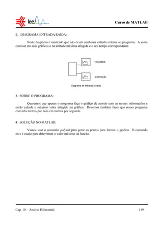 Curso de MATLAB
Cap. 10 – Análise Polinomial 119
2. DIAGRAMA ENTRADA/SAÍDA:
Neste diagrama é mostrado que não existe nenhuma entrada externa ao programa. A saída
consiste em dois gráficos e na altitude máxima atingida e o seu tempo correspondente.
3. SOBRE O PROGRAMA:
Queremos que apenas o programa faça o gráfico de acordo com as nossas informações e
então calcule o máximo valor atingido no gráfico. Devemos também fazer que nosso programa
converta metros por hora em metros por segundo.
4. SOLUÇÃO NO MATLAB:
Vamos usar o comando polyval para gerar os pontos para formar o gráfico. O comando
max é usado para determinar o valor máximo da função.
 
