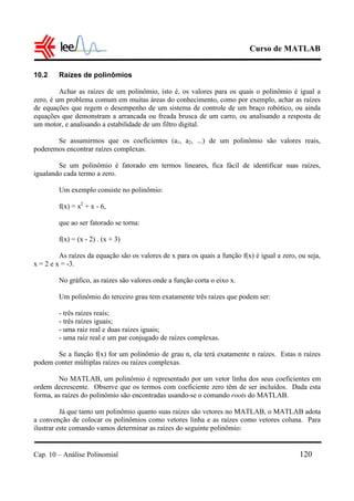 Curso de MATLAB
Cap. 10 – Análise Polinomial 120
10.2 Raízes de polinômios
Achar as raízes de um polinômio, isto é, os valores para os quais o polinômio é igual a
zero, é um problema comum em muitas áreas do conhecimento, como por exemplo, achar as raízes
de equações que regem o desempenho de um sistema de controle de um braço robótico, ou ainda
equações que demonstram a arrancada ou freada brusca de um carro, ou analisando a resposta de
um motor, e analisando a estabilidade de um filtro digital.
Se assumirmos que os coeficientes (a1, a2, ...) de um polinômio são valores reais,
poderemos encontrar raízes complexas.
Se um polinômio é fatorado em termos lineares, fica fácil de identificar suas raízes,
igualando cada termo a zero.
Um exemplo consiste no polinômio:
f(x) = x2
+ x - 6,
que ao ser fatorado se torna:
f(x) = (x - 2) . (x + 3)
As raízes da equação são os valores de x para os quais a função f(x) é igual a zero, ou seja,
x = 2 e x = -3.
No gráfico, as raízes são valores onde a função corta o eixo x.
Um polinômio do terceiro grau tem exatamente três raízes que podem ser:
- três raízes reais;
- três raízes iguais;
- uma raiz real e duas raízes iguais;
- uma raiz real e um par conjugado de raízes complexas.
Se a função f(x) for um polinômio de grau n, ela terá exatamente n raízes. Estas n raízes
podem conter múltiplas raízes ou raízes complexas.
No MATLAB, um polinômio é representado por um vetor linha dos seus coeficientes em
ordem decrescente. Observe que os termos com coeficiente zero têm de ser incluídos. Dada esta
forma, as raízes do polinômio são encontradas usando-se o comando roots do MATLAB.
Já que tanto um polinômio quanto suas raízes são vetores no MATLAB, o MATLAB adota
a convenção de colocar os polinômios como vetores linha e as raízes como vetores coluna. Para
ilustrar este comando vamos determinar as raízes do seguinte polinômio:
 