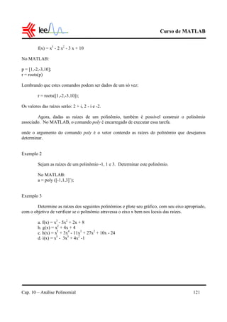 Curso de MATLAB
Cap. 10 – Análise Polinomial 121
f(x) = x3
- 2 x2
- 3 x + 10
No MATLAB:
p = [1,-2,-3,10];
r = roots(p)
Lembrando que estes comandos podem ser dados de um só vez:
r = roots([1,-2,-3,10]);
Os valores das raízes serão: 2 + i, 2 - i e -2.
Agora, dadas as raízes de um polinômio, também é possível construir o polinômio
associado. No MATLAB, o comando poly é encarregado de executar essa tarefa.
onde o argumento do comando poly é o vetor contendo as raízes do polinômio que desejamos
determinar.
Exemplo 2
Sejam as raízes de um polinômio -1, 1 e 3. Determinar este polinômio.
No MATLAB:
a = poly ([-1,1,3]’);
Exemplo 3
Determine as raízes dos seguintes polinômios e plote seu gráfico, com seu eixo apropriado,
com o objetivo de verificar se o polinômio atravessa o eixo x bem nos locais das raízes.
a. f(x) = x3
- 5x2
+ 2x + 8
b. g(x) = x2
+ 4x + 4
c. h(x) = x5
+ 3x4
- 11x3
+ 27x2
+ 10x - 24
d. i(x) = x5
- 3x3
+ 4x2
-1
 
