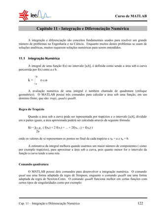 Curso de MATLAB
Cap. 11 – Integração e Diferenciação Numérica 122
Capítulo 11 - Integração e Diferenciação Numérica
A integração e diferenciação são conceitos fundamentais usados para resolver um grande
número de problemas na Engenharia e na Ciência. Enquanto muitos destes problemas se usam de
soluções analíticas, muitos requerem soluções numéricas para serem entendidos.
11.1 Integração Numérica
A integral de uma função f(x) no intervalo [a,b], é definida como sendo a área sob a curva
percorrida por f(x) entre a e b.
k = d
a
b
xf( )x
A avaliação numérica de uma integral é também chamada de quadratura (enfoque
geométrico). O MATLAB possui três comandos para calcular a área sob uma função, em um
domínio finito, que são: trapz, quad e quad8.
Regra do Trapézio
Quando a área sob a curva pode ser representada por trapézios e o intervalo [a,b], dividido
em n partes iguais, a área aproximada poderá ser calculada através da seguinte fórmula:
Kt = b - a ( f(x0) + 2 f(x1) + ... + 2f(xn - 1) + f(xn) )
2n
onde os valores de xi representam os pontos no final da cada trapézio e x0 = a e xn = b.
A estimativa da integral melhora quando usarmos um maior número de componentes ( como
por exemplo trapézios), para aproximar a área sob a curva, pois quanto menor for o intervalo da
função a curva tende a uma reta.
Comando quadratura
O MATLAB possui dois comandos para desenvolver a integração numérica. O comando
quad usa uma forma adaptada da regra de Simpson, enquanto o comando quad8 usa uma forma
adaptada da regra de Newton-Cotes. O comando quad8 funciona melhor em certas funções com
certos tipos de singularidades como por exemplo:
 