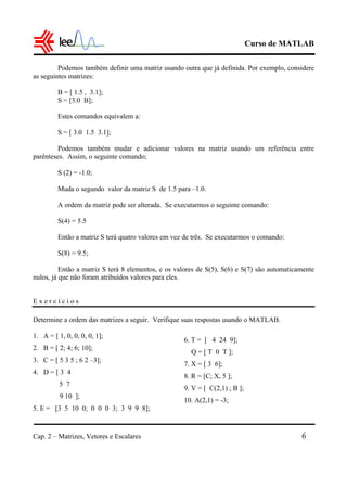 Curso de MATLAB
Cap. 2 – Matrizes, Vetores e Escalares 6
Podemos também definir uma matriz usando outra que já definida. Por exemplo, considere
as seguintes matrizes:
B = [ 1.5 , 3.1];
S = [3.0 B];
Estes comandos equivalem a:
S = [ 3.0 1.5 3.1];
Podemos também mudar e adicionar valores na matriz usando um referência entre
parênteses. Assim, o seguinte comando;
S (2) = -1.0;
Muda o segundo valor da matriz S de 1.5 para –1.0.
A ordem da matriz pode ser alterada. Se executarmos o seguinte comando:
S(4) = 5.5
Então a matriz S terá quatro valores em vez de três. Se executarmos o comando:
S(8) = 9.5;
Então a matriz S terá 8 elementos, e os valores de S(5), S(6) e S(7) são automaticamente
nulos, já que não foram atribuídos valores para eles.
E x e r c í c i o s
Determine a ordem das matrizes a seguir. Verifique suas respostas usando o MATLAB.
1. A = [ 1, 0, 0, 0, 0, 1];
2. B = [ 2; 4; 6; 10];
3. C = [ 5 3 5 ; 6 2 –3];
4. D = [ 3 4
5 7
9 10 ];
5. E = [3 5 10 0; 0 0 0 3; 3 9 9 8];
6. T = [ 4 24 9];
Q = [ T 0 T ];
7. X = [ 3 6];
8. R = [C; X, 5 ];
9. V = [ C(2,1) ; B ];
10. A(2,1) = -3;
 