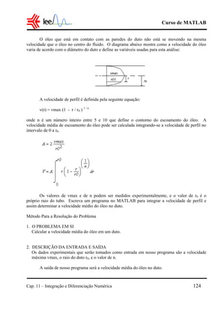 Curso de MATLAB
Cap. 11 – Integração e Diferenciação Numérica 124
O óleo que está em contato com as paredes do duto não está se movendo na mesma
velocidade que o óleo no centro do fluido. O diagrama abaixo mostra como a velocidade do óleo
varia de acordo com o diâmetro do duto e define as variáveis usadas para esta análise:
A velocidade de perfil é definida pela seguinte equação:
v(r) = vmax (1 - r / r0 ) 1 / n
onde n é um número inteiro entre 5 e 10 que define o contorno do escoamento do óleo. A
velocidade média de escoamento do óleo pode ser calculada integrando-se a velocidade de perfil no
intervalo de 0 a r0.
Os valores de vmax e de n podem ser medidos experimentalmente, e o valor de r0 é o
próprio raio do tubo. Escreva um programa no MATLAB para integrar a velocidade de perfil e
assim determinar a velocidade médio do óleo no duto.
Método Para a Resolução do Problema
1. O PROBLEMA EM SI
Calcular a velocidade média do óleo em um duto.
2. DESCRIÇÃO DA ENTRADA E SAÍDA
Os dados experimentais que serão tomados como entrada em nosso programa são a velocidade
máxima vmax, o raio do duto r0, e o valor de n.
A saída de nosso programa será a velocidade média do óleo no duto.
 
