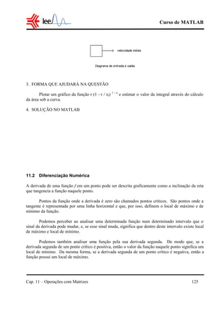 Curso de MATLAB
Cap. 11 – Operações com Matrizes 125
3. FORMA QUE AJUDARÁ NA QUESTÃO
Plotar um gráfico da função r (1 - r / r0) 1 / n
e estimar o valor da integral através do cálculo
da área sob a curva.
4. SOLUÇÃO NO MATLAB
11.2 Diferenciação Numérica
A derivada de uma função f em um ponto pode ser descrita graficamente como a inclinação da reta
que tangencia a função naquele ponto.
Pontos da função onde a derivada é zero são chamados pontos críticos. São pontos onde a
tangente é representada por uma linha horizontal e que, por isso, definem o local de máximo e de
mínimo da função.
Podemos perceber ao analisar uma determinada função num determinado intervalo que o
sinal da derivada pode mudar, e, se esse sinal muda, significa que dentro deste intervalo existe local
de máximo e local de mínimo.
Podemos também analisar uma função pela sua derivada segunda. De modo que, se a
derivada segunda de um ponto crítico é positiva, então o valor da função naquele ponto significa um
local de mínimo. Da mesma forma, se a derivada segunda de um ponto crítico é negativa, então a
função possui um local de máximo.
 
