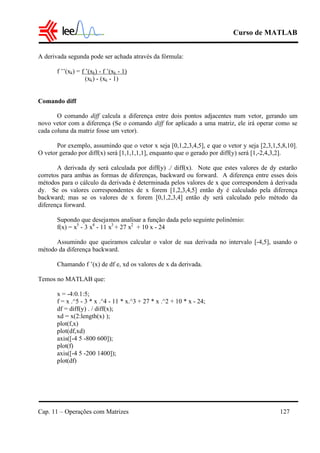 Curso de MATLAB
Cap. 11 – Operações com Matrizes 127
A derivada segunda pode ser achada através da fórmula:
f ’’(xk) = f ’(xk) - f ’(xk - 1)
(xk) - (xk - 1)
Comando diff
O comando diff calcula a diferença entre dois pontos adjacentes num vetor, gerando um
novo vetor com a diferença (Se o comando diff for aplicado a uma matriz, ele irá operar como se
cada coluna da matriz fosse um vetor).
Por exemplo, assumindo que o vetor x seja [0,1,2,3,4,5], e que o vetor y seja [2,3,1,5,8,10].
O vetor gerado por diff(x) será [1,1,1,1,1], enquanto que o gerado por diff(y) será [1,-2,4,3,2].
A derivada dy será calculada por diff(y) ./ diff(x). Note que estes valores de dy estarão
corretos para ambas as formas de diferenças, backward ou forward. A diferença entre esses dois
métodos para o cálculo da derivada é determinada pelos valores de x que correspondem à derivada
dy. Se os valores correspondentes de x forem [1,2,3,4,5] então dy é calculado pela diferença
backward; mas se os valores de x forem [0,1,2,3,4] então dy será calculado pelo método da
diferença forward.
Supondo que desejamos analisar a função dada pelo seguinte polinômio:
f(x) = x5
- 3 x4
- 11 x3
+ 27 x2
+ 10 x - 24
Assumindo que queiramos calcular o valor de sua derivada no intervalo [-4,5], usando o
método da diferença backward.
Chamando f ’(x) de df e, xd os valores de x da derivada.
Temos no MATLAB que:
x = -4:0.1:5;
f = x .^5 - 3 * x .^4 - 11 * x.^3 + 27 * x .^2 + 10 * x - 24;
df = diff(y) . / diff(x);
xd = x(2:length(x) );
plot(f,x)
plot(df,xd)
axis([-4 5 -800 600]);
plot(f)
axis([-4 5 -200 1400]);
plot(df)
 