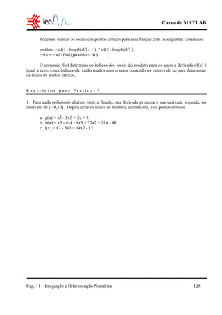 Curso de MATLAB
Cap. 11 – Integração e Diferenciação Numérica 128
Podemos marcar os locais dos pontos críticos para essa função com os seguintes comandos:
produto = df(1 : length(df) - 1 ) .* df(2 : length(df) );
critico = xd (find (produto < 0) )
O comando find determina os índices dos locais do produto para os quais a derivada df(k) é
igual a zero; esses índices são então usados com o vetor contendo os valores de xd para determinar
os locais de pontos críticos.
E x e r c í c i o s p a r a P r a t i c a r !
1. Para cada polinômio abaixo, plote a função, sua derivada primeira e sua derivada segunda, no
intervalo de [-10,10]. Depois ache os locais de mínimo, de máximo, e os pontos críticos
a. g(x) = x3 - 5x2 + 2x + 8
b. h(x) = x5 - 4x4 - 9x3 + 32x2 + 28x - 48
c. i(x) = x7 - 5x3 + 14x2 - 12
 