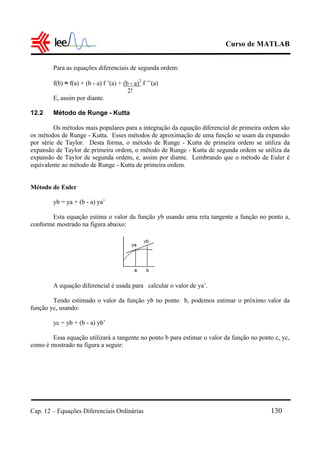 Curso de MATLAB
Cap. 12 – Equações Diferenciais Ordinárias 130
Para as equações diferenciais de segunda ordem:
f(b) ≈ f(a) + (b - a) f ’(a) + (b - a)2
f ’’(a)
2!
E, assim por diante.
12.2 Método de Runge - Kutta
Os métodos mais populares para a integração da equação diferencial de primeira ordem são
os métodos de Runge - Kutta. Esses métodos de aproximação de uma função se usam da expansão
por série de Taylor. Desta forma, o método de Runge - Kutta de primeira ordem se utiliza da
expansão de Taylor de primeira ordem, o método de Runge - Kutta de segunda ordem se utiliza da
expansão de Taylor de segunda ordem, e, assim por diante. Lembrando que o método de Euler é
equivalente ao método de Runge - Kutta de primeira ordem.
Método de Euler
yb = ya + (b - a) ya’
Esta equação estima o valor da função yb usando uma reta tangente a função no ponto a,
conforme mostrado na figura abaixo:
A equação diferencial é usada para calcular o valor de ya’.
Tendo estimado o valor da função yb no ponto b, podemos estimar o próximo valor da
função yc, usando:
yc = yb + (b - a) yb’
Essa equação utilizará a tangente no ponto b para estimar o valor da função no ponto c, yc,
como é mostrado na figura a seguir:
 