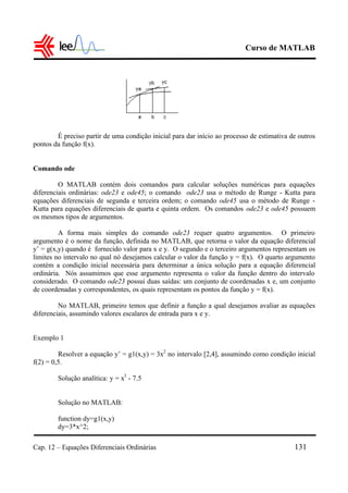 Curso de MATLAB
Cap. 12 – Equações Diferenciais Ordinárias 131
É preciso partir de uma condição inicial para dar início ao processo de estimativa de outros
pontos da função f(x).
Comando ode
O MATLAB contém dois comandos para calcular soluções numéricas para equações
diferenciais ordinárias: ode23 e ode45; o comando ode23 usa o método de Runge - Kutta para
equações diferenciais de segunda e terceira ordem; o comando ode45 usa o método de Runge -
Kutta para equações diferenciais de quarta e quinta ordem. Os comandos ode23 e ode45 possuem
os mesmos tipos de argumentos.
A forma mais simples do comando ode23 requer quatro argumentos. O primeiro
argumento é o nome da função, definida no MATLAB, que retorna o valor da equação diferencial
y’ = g(x,y) quando é fornecido valor para x e y. O segundo e o terceiro argumentos representam os
limites no intervalo no qual nó desejamos calcular o valor da função y = f(x). O quarto argumento
contém a condição inicial necessária para determinar a única solução para a equação diferencial
ordinária. Nós assumimos que esse argumento representa o valor da função dentro do intervalo
considerado. O comando ode23 possui duas saídas: um conjunto de coordenadas x e, um conjunto
de coordenadas y correspondentes, os quais representam os pontos da função y = f(x).
No MATLAB, primeiro temos que definir a função a qual desejamos avaliar as equações
diferenciais, assumindo valores escalares de entrada para x e y.
Exemplo 1
Resolver a equação y’ = g1(x,y) = 3x2
no intervalo [2,4], assumindo como condição inicial
f(2) = 0,5.
Solução analítica: y = x3
- 7.5
Solução no MATLAB:
function dy=g1(x,y)
dy=3*x^2;
 