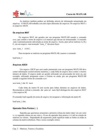 Curso de MATLAB
Cap. 2 – Matrizes, Vetores e Escalares 7
As matrizes também podem ser definidas através de informação armazenada em
arquivos. O MATLAB trabalha com dois tipos diferentes de arquivos: Os arquivos MAT e
os arquivos ASCII.
Os arquivos MAT
Os arquivos MAT são gerados por um programa MATLAB usando o comando
save, que contém o nome do arquivo e as matrizes que devem ser armazenadas. A extensão
.mat é automaticamente adicionada ao nome do arquivo. Assim, para salvar matrizes A, B e
C, em um arquivo .mat nomeado “teste_1” devemos fazer:
save teste_1 A B C;
Para recuperar as matrizes no programa MATLAB, usamos o comando:
load teste_1
Arquivos ASCII
Um arquivo ASCII que será usado juntamente com um programa MATLAB deve
conter informação exclusivamente numérica, e cada linha do arquivo deve conter o mesmo
número de dados. O arquivo pode ser gerado utilizando um processador de texto ou, por
exemplo, utilizando programas como o Fortran ou ainda, por um programa MATLAB
usando a seguinte forma do comando save:
save teste_1.dat R /ascii
Cada linha da matriz R será escrita para linhas distintas no arquivos de dados.
Recomenda-se utilizar a extensão .dat para ser mais fácil distingui-los dos arquivos MAT
e dos arquivos M.
O comando load seguido do nome do arquivo irá recuperar a informação da matriz R.
load teste_1.dat;
Operador Dois Pontos ( : )
Suponha que queiramos armazenar a primeira coluna da matriz data1 em um vetor
x, e a segunda coluna em um vetor y. O uso do operador dois pontos (:) é útil na criação de
matrizes ou vetores. Dependendo do argumento, pode significar todas as linhas ou todas as
colunas da matriz-referência. Para o nosso exemplo, temos:
 