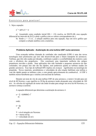 Curso de MATLAB
Cap. 12 – Equações Diferenciais Ordinárias 133
E x e r c í c i o s p a r a p r a t i c a r !
1. Seja a equação:
y’ = ga(x,y) = -y
a) Assumindo como condição inicial f(0) = -3.0, resolva, no MATLAB, essa equação
diferencial no intervalo de [0,2] e plote o gráfico com os valores correspondentes de y.
b) Sendo y = -3 e-x , a solução analítica para esta equação, faça um novo gráfico que
compare a solução analítica com a numérica.
Problema Aplicado: Aceleração de uma turbina UDF numa aeronave
Uma avançada turbina chamada de ventilador não canalizado (UDF) é uma das novas
tecnologias mais promissoras que tem sido desenvolvida para o futuro transporte de aeronaves.
Turbinas, que têm sido usadas por décadas, combinam o poder e a confiabilidade dos motores a jato
com a eficiência dos propulsores. Eles constituem uma importante melhoria dos antigos
propulsores movidos a pistão. Suas aplicações têm sido limitadas a pequenas aeronaves do tipo
comutador, isto porque eles não são tão rápidos, nem poderosos quanto as turbinas usadas em
grandes aeronaves. Esse tipo de turbina(UDF) implica em avanços significantes na tecnologia de
propulsão. Novos materiais, aerodinâmica e velocidades de alta rotação habilitam esta turbina a
voar tão rápido quanto as turbinas a jato, e com grande aproveitamento de combustível. A UDF é
também menos barulhenta que o sistema convencional de turbinas.
Durante um teste de vôo de uma turbina UDF de uma aeronave, o motor é levado para um
nível de 40 Newton, o que significa os 20 Kg da aeronave tendo alcançado uma velocidade de 180
m/s. As válvulas de regulação do motor são então levadas para atingir um nível de 60 Newtons, e a
aeronave começa a acelerar.
A equação diferencial que determina a aceleração da aeronave é:
a = T - 0,000062 v2
m
onde:
a = dv
dt
T = nível atingido em Newtons
m = massa em kg
v = velocidade em m/s
 
