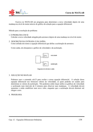 Curso de MATLAB
Cap. 12 – Equações Diferenciais Ordinárias 134
Escreva no MATLAB um programa para determinar a nova velocidade depois de uma
mudança no nível do motor através do gráfico da solução para a equação diferencial.
Método para a resolução do problema
1. O PROBLEMA EM SI
Calcular a nova velocidade atingida pela aeronave depois de uma mudança no nível do motor.
2. DESCRIÇÃO DA ENTRADA E DA SAÍDA
Como entrada nós temos a equação diferencial que define a aceleração da aeronave.
Como saída, nós desejamos o gráfico da velocidade e da aceleração.
3. SOLUÇÃO NO MATLAB
Podemos usar o comando ode23 para avaliar a nossa equação diferencial. A solução dessa
equação diferencial nos fornecerá valores de velocidade, os quais poderão ser usados para
determinar os valores da aceleração. Nós podemos então traçar ambos os gráficos de velocidade
e aceleração num intervalo de 4 minutos para observar suas mudanças. A velocidade deverá
aumentar e então estabilizar num novo valor, enquanto que a aceleração deverá diminuir até
chegar a zero.
4. PROGRAMA
 