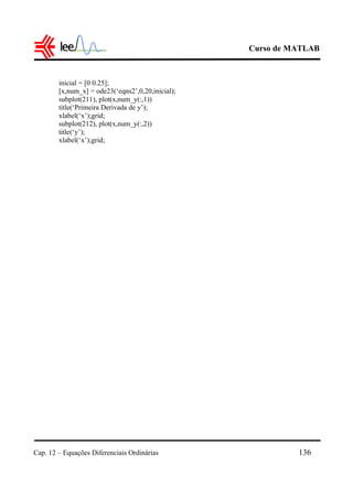 Curso de MATLAB
Cap. 12 – Equações Diferenciais Ordinárias 136
inicial = [0 0.25];
[x,num_x] = ode23(‘eqns2’,0,20,inicial);
subplot(211), plot(x,num_y(:,1))
title(‘Primeira Derivada de y’);
xlabel(‘x’);grid;
subplot(212), plot(x,num_y(:,2))
title(‘y’);
xlabel(‘x’);grid;
 