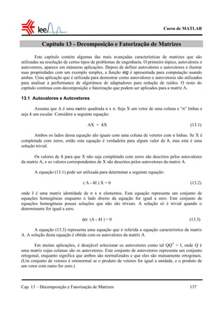 Curso de MATLAB
Cap. 13 – Decomposição e Fatorização de Matrizes 137
Capítulo 13 - Decomposição e Fatorização de Matrizes
Este capítulo contém algumas das mais avançadas características de matrizes que são
utilizadas na resolução de certos tipos de problemas de engenharia. O primeiro tópico, autovalores e
autovetores, aparece em inúmeras aplicações. Depois de definir autovalores e autovetores e ilustrar
suas propriedades com um exemplo simples, a função eig é apresentada para computação usando
ambas. Uma aplicação que é utilizada para demostrar como autovalores e autovetores são utilizados
para analisar a performance de algoritmos de adaptadores para redução de ruídos. O resto do
capítulo continua com decomposição e fatorização que podem ser aplicados para a matriz A.
13.1 Autovalores e Autovetores
Assuma que A é uma matriz quadrada n x n. Seja X um vetor de uma coluna e “n” linhas e
seja λ um escalar. Considere a seguinte equação:
AX = λX (13.1)
Ambos os lados dessa equação são iguais com uma coluna de vetores com n linhas. Se X é
completada com zeros, então esta equação é verdadeira para algum valor de λ, mas esta é uma
solução trivial.
Os valores de λ para que X não seja completado com zeros são descritos pelos autovalores
da matriz A, e os valores correspondentes de X são descritos pelos autovetores da matriz A.
A equação (13.1) pode ser utilizada para determinar a seguinte equação:
( A - λI ) X = 0 (13.2)
onde I é uma matriz identidade de n x n elementos. Esta equação representa um conjunto de
equações homogêneas enquanto o lado direito da equação for igual a zero. Este conjunto de
equações homogêneas possui soluções que não são triviais. A solução só é trivial quando o
determinante for igual a zero.
det (A - λI ) = 0 (13.3)
A equação (13.3) representa uma equação que é referida a equação característica da matriz
A. A solução desta equação é obtida com os autovalores da matriz A.
Em muitas aplicações, é desejável selecionar os autovetores como tal QQT
= I, onde Q é
uma matriz cujas colunas são os autovetores. Este conjunto de autovetores representa um conjunto
ortogonal, enquanto significa que ambos são normalizados e que eles são mutuamente ortogonais.
(Um conjunto de vetores é ortonormal se o produto de vetores for igual a unidade, e o produto de
um vetor com outro for zero.)
 