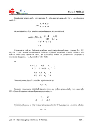 Curso de MATLAB
Cap. 13 – Decomposição e Fatorização de Matrizes 138
Para ilustrar estas relações entre a matriz A e estes autovalores e autovetores consideremos a
matriz A :
Os autovalores podem ser obtidos usando a equação característica:
= λ2
- λ + 0.1875
= 0
Esta equação pode ser facilmente resolvida usando equação quadrática e obtemos λo = 0.25
e λ1 = 0.75. (Se a matriz A tiver mais de 2 linhas e 2 colunas, determinar os auto- valores na mão
pode se tornar uma formidável tarefa.) Os autovalores podem ser determinados utilizando os
autovalores da equação (13.2), usando o valor 0,25:
ou
Mas este par de equações nos dá a seguinte equação:
x1 = - x2
Portanto, existem uma infinidade de autovetores que podem ser associados com o autovalor
0.25. Alguns desses autovetores são demonstrados agora:
Similarmente, pode se obter os autovetores de autovalor 0.75, que possui a seguinte relação:
x1 = x2






=
50.025.0
25.050.0
A






−
−
λ
λ
5.025.0
0.255.0
det)I-A(det =λ






=











0
0
x
x
0.25-0.50.25
0.250.25-5.0
2
1






=











0
0
x
x
0.250.25
0.250.25
2
1


















− 0.2-
0.2
5-
5
1
1
 