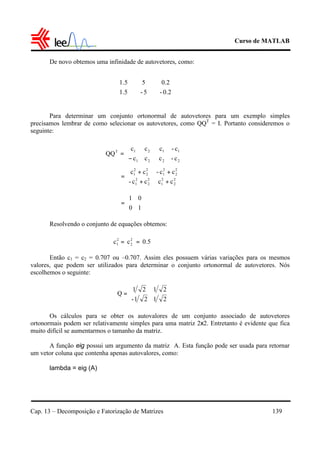 Curso de MATLAB
Cap. 13 – Decomposição e Fatorização de Matrizes 139
De novo obtemos uma infinidade de autovetores, como:
Para determinar um conjunto ortonormal de autovetores para um exemplo simples
precisamos lembrar de como selecionar os autovetores, como QQT
= I. Portanto consideremos o
seguinte:
Resolvendo o conjunto de equações obtemos:
Então c1 = c2 = 0.707 ou –0.707. Assim eles possuem várias variações para os mesmos
valores, que podem ser utilizados para determinar o conjunto ortonormal de autovetores. Nós
escolhemos o seguinte:
Os cálculos para se obter os autovalores de um conjunto associado de autovetores
ortonormais podem ser relativamente simples para uma matriz 2x2. Entretanto é evidente que fica
muito difícil se aumentarmos o tamanho da matriz.
A função eig possui um argumento da matriz A. Esta função pode ser usada para retornar
um vetor coluna que contenha apenas autovalores, como:
lambda = eig (A)


















0.2-
0.2
5-
5
5.1
5.1












−
=
22
11
21
21T
c-c
c-c
cc
cc
QQ






++
++
= 2
2
2
1
2
2
2
1
2
2
2
1
2
2
2
1
cccc-
cc-cc






=
10
01
0.5cc 2
2
2
1 ==
2121-
2121
Q 





=
 