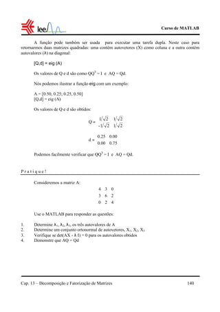 Curso de MATLAB
Cap. 13 – Decomposição e Fatorização de Matrizes 140
A função pode também ser usada para executar uma tarefa dupla. Neste caso para
retornarmos duas matrizes quadradas: uma contém autovetores (X) como coluna e a outra contém
autovalores (λ) na diagonal:
[Q,d] = eig (A)
Os valores de Q e d são como QQT
= I e AQ = Qd.
Nós podemos ilustrar a função eig com um exemplo:
A = [0.50, 0.25; 0.25, 0.50]
[Q,d] = eig (A)
Os valores de Q e d são obtidos:
Podemos facilmente verificar que QQT
= I e AQ = Qd.
P r a t i q u e !
Consideremos a matriz A:
Use o MATLAB para responder as questões:
1. Determine λ1, λ2, λ3, os três autovalores de A
2. Determine um conjunto ortonormal de autovetores, X1, X2, X3
3. Verifique se det(AX - λ I) = 0 para os autovalores obtidos
4. Demonstre que AQ = Qd
2121-
2121
Q 





=
0.750.00
0.000.25
d 





=










420
263
034
 