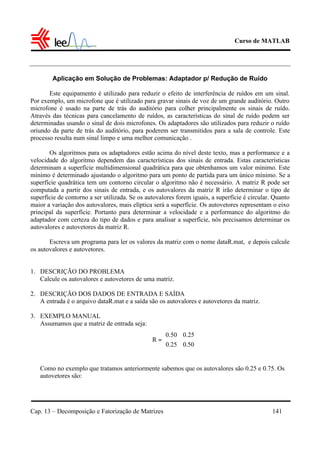 Curso de MATLAB
Cap. 13 – Decomposição e Fatorização de Matrizes 141
Aplicação em Solução de Problemas: Adaptador p/ Redução de Ruído
Este equipamento é utilizado para reduzir o efeito de interferência de ruídos em um sinal.
Por exemplo, um microfone que é utilizado para gravar sinais de voz de um grande auditório. Outro
microfone é usado na parte de trás do auditório para colher principalmente os sinais de ruído.
Através das técnicas para cancelamento de ruídos, as características do sinal de ruído podem ser
determinadas usando o sinal de dois microfones. Os adaptadores são utilizados para reduzir o ruído
oriundo da parte de trás do auditório, para poderem ser transmitidos para a sala de controle. Este
processo resulta num sinal limpo e uma melhor comunicação .
Os algoritmos para os adaptadores estão acima do nível deste texto, mas a performance e a
velocidade do algoritmo dependem das características dos sinais de entrada. Estas características
determinam a superfície multidimensional quadrática para que obtenhamos um valor mínimo. Este
mínimo é determinado ajustando o algoritmo para um ponto de partida para um único mínimo. Se a
superfície quadrática tem um contorno circular o algoritmo não é necessário. A matriz R pode ser
computada a partir dos sinais de entrada, e os autovalores da matriz R irão determinar o tipo de
superfície de contorno a ser utilizada. Se os autovalores forem iguais, a superfície é circular. Quanto
maior a variação dos autovalores, mais elíptica será a superfície. Os autovetores representam o eixo
principal da superfície. Portanto para determinar a velocidade e a performance do algoritmo do
adaptador com certeza do tipo de dados e para analisar a superfície, nós precisamos determinar os
autovalores e autovetores da matriz R.
Escreva um programa para ler os valores da matriz com o nome dataR.mat, e depois calcule
os autovalores e autovetores.
1. DESCRIÇÃO DO PROBLEMA
Calcule os autovalores e autovetores de uma matriz.
2. DESCRIÇÃO DOS DADOS DE ENTRADA E SAÍDA
A entrada é o arquivo dataR.mat e a saída são os autovalores e autovetores da matriz.
3. EXEMPLO MANUAL
Assumamos que a matriz de entrada seja:
Como no exemplo que tratamos anteriormente sabemos que os autovalores são 0.25 e 0.75. Os
autovetores são:






=
50.025.0
25.050.0
R
 