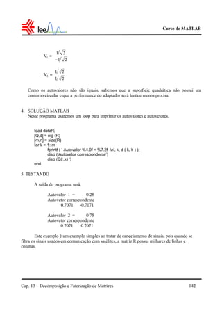 Curso de MATLAB
Cap. 13 – Decomposição e Fatorização de Matrizes 142
Como os autovalores não são iguais, sabemos que a superfície quadrática não possui um
contorno circular e que a performance do adaptador será lenta e menos precisa.
4. SOLUÇÃO MATLAB
Neste programa usaremos um loop para imprimir os autovalores e autovetores.
load dataR;
[Q,d] = eig (R)
[m,n] = size(R)
for k = 1: m
fprintf ( ‘ Autovalor %4.0f = %7.2f n’, k, d ( k, k ) );
disp (‘Autovetor correspondente’)
disp (Q(:,k) ‘)
end
5. TESTANDO
A saída do programa será:
Autovalor 1 = 0.25
Autovetor correspondente
0.7071 -0.7071
Autovalor 2 = 0.75
Autovetor correspondente
0.7071 0.7071
Este exemplo é um exemplo simples ao tratar de cancelamento de sinais, pois quando se
filtra os sinais usados em comunicação com satélites, a matriz R possui milhares de linhas e
colunas.
21
21
V1 





−
=
21
21
V2 





=
 