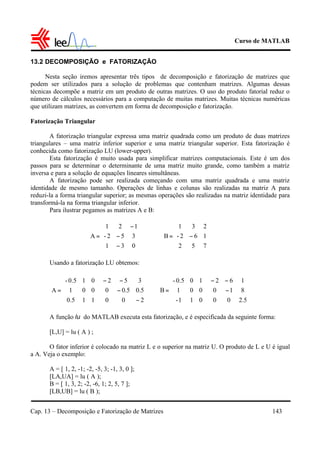 Curso de MATLAB
Cap. 13 – Decomposição e Fatorização de Matrizes 143
13.2 DECOMPOSIÇÃO e FATORIZAÇÃO
Nesta seção iremos apresentar três tipos de decomposição e fatorização de matrizes que
podem ser utilizados para a solução de problemas que contenham matrizes. Algumas dessas
técnicas decompõe a matriz em um produto de outras matrizes. O uso do produto fatorial reduz o
número de cálculos necessários para a computação de muitas matrizes. Muitas técnicas numéricas
que utilizam matrizes, as convertem em forma de decomposição e fatorização.
Fatorização Triangular
A fatorização triangular expressa uma matriz quadrada como um produto de duas matrizes
triangulares – uma matriz inferior superior e uma matriz triangular superior. Esta fatorização é
conhecida como fatorização LU (lower-upper).
Esta fatorização é muito usada para simplificar matrizes computacionais. Este é um dos
passos para se determinar o determinante de uma matriz muito grande, como também a matriz
inversa e para a solução de equações lineares simultâneas.
A fatorização pode ser realizada começando com uma matriz quadrada e uma matriz
identidade de mesmo tamanho. Operações de linhas e colunas são realizadas na matriz A para
reduzi-la a forma triangular superior; as mesmas operações são realizadas na matriz identidade para
transformá-la na forma triangular inferior.
Para ilustrar pegamos as matrizes A e B:
Usando a fatorização LU obtemos:
A função lu do MATLAB executa esta fatorização, e é especificada da seguinte forma:
[L,U] = lu ( A ) ;
O fator inferior é colocado na matriz L e o superior na matriz U. O produto de L e U é igual
a A. Veja o exemplo:
A = [ 1, 2, -1; -2, -5, 3; -1, 3, 0 ];
[LA,UA] = lu ( A );
B = [ 1, 3, 2; -2, -6, 1; 2, 5, 7 ];
[LB,UB] = lu ( B );










−=
752
162-
231
B










−
−
−
=
031
352-
121
A










−
−
−−










=
200
5.05.00
352
110.5
001
010.5-
A










−
−−










=
5.200
810
162
011-
001
100.5-
B
 