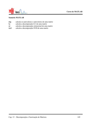 Curso de MATLAB
Cap. 13 – Decomposição e Fatorização de Matrizes 145
Sumário MATLAB
eig calcula os autovalores e autovetores de uma matriz
lu calcula a decomposição LU de uma matriz
or calcula a decomposição ortonormal de uma matriz
svd calcula a decomposição SVD de uma matriz
 
