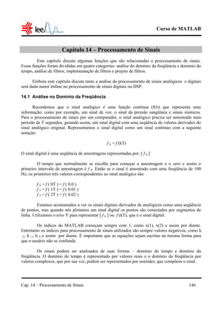 Curso de MATLAB
Cap. 14 – Processamento de Sinais 146
Capítulo 14 – Processamento de Sinais
Este capítulo discute algumas funções que são relacionadas a processamento de sinais.
Essas funções foram divididas em quatro categorias: análise do domínio da freqüência e domínio do
tempo, análise de filtros, implementação de filtros e projeto de filtros.
Embora este capítulo discuta tanto a análise do processamento de sinais analógicos e digitais
será dada maior ênfase no processamento de sinais digitais ou DSP.
14.1 Análise no Domínio da Freqüência
Recordemos que o sinal analógico é uma função contínua (f(t)) que representa uma
informação, como por exemplo, um sinal de voz, o sinal da pressão sangüínea e sinais sísmicos.
Para o processamento de sinais por um computador, o sinal analógico precisa ser amostrado num
período de T segundos, gerando assim, um sinal digital com uma seqüência de valores derivados do
sinal analógico original. Representamos o sinal digital como um sinal contínuo com a seguinte
notação:
f k = f (kT)
O sinal digital é uma seqüência de amostragens representadas por: [ f k ]
O tempo que normalmente se escolhe para começar a amostragem e o zero e assim o
primeiro intervalo de amostragem é f 0. Então se o sinal é amostrado com uma freqüência de 100
Hz, os primeiros três valores correspondentes ao sinal analógico são:
f 0 = f ( 0T ) = f ( 0.0 )
f 1 = f ( 1T ) = f ( 0.01 )
f 2 = f ( 2T ) = f ( 0.02 )
Estamos acostumados a ver os sinais digitais derivados de analógicos como uma seqüência
de pontos, mas quando nós plotamos um sinal digital os pontos são conectados por segmentos de
linha. Utilizamos o eixo Y para representar [ f k ] ou f (kT), que é o sinal digital.
Os índices do MATLAB começam sempre com 1, como x(1), x(2) e assim por diante.
Entretanto os índices para processamento de sinais utilizados são sempre valores negativos, como h
–2, h –1, h 0 e assim por diante. É importante que as equações sejam escritas na mesma forma para
que o usuário não se confunda.
Os sinais podem ser analisados de suas formas – domínio do tempo e domínio da
freqüência. O domínio do tempo é representado por valores reais e o domínio da freqüência por
valores complexos, que por sua vez, podem ser representados por senóides, que compõem o sinal.
 