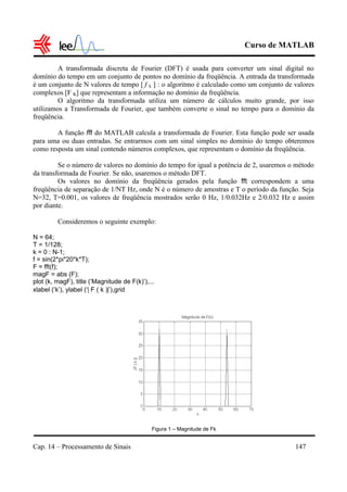 Curso de MATLAB
Cap. 14 – Processamento de Sinais 147
A transformada discreta de Fourier (DFT) é usada para converter um sinal digital no
domínio do tempo em um conjunto de pontos no domínio da freqüência. A entrada da transformada
é um conjunto de N valores de tempo [ f k ] : o algoritmo é calculado como um conjunto de valores
complexos [F K] que representam a informação no domínio da freqüência.
O algoritmo da transformada utiliza um número de cálculos muito grande, por isso
utilizamos a Transformada de Fourier, que também converte o sinal no tempo para o domínio da
freqüência.
A função fft do MATLAB calcula a transformada de Fourier. Esta função pode ser usada
para uma ou duas entradas. Se entrarmos com um sinal simples no domínio do tempo obteremos
como resposta um sinal contendo números complexos, que representam o domínio da freqüência.
Se o número de valores no domínio do tempo for igual a potência de 2, usaremos o método
da transformada de Fourier. Se não, usaremos o método DFT.
Os valores no domínio da freqüência gerados pela função fft correspondem a uma
freqüência de separação de 1/NT Hz, onde N é o número de amostras e T o período da função. Seja
N=32, T=0.001, os valores de freqüência mostrados serão 0 Hz, 1/0.032Hz e 2/0.032 Hz e assim
por diante.
Consideremos o seguinte exemplo:
N = 64;
T = 1/128;
k = 0 : N-1;
f = sin(2*pi*20*k*T);
F = fft(f);
magF = abs (F);
plot (k, magF), title (‘Magnitude de F(k)’),...
xlabel (‘k’), ylabel (‘| F ( k )|’),grid
Figura 1 – Magnitude de Fk
 